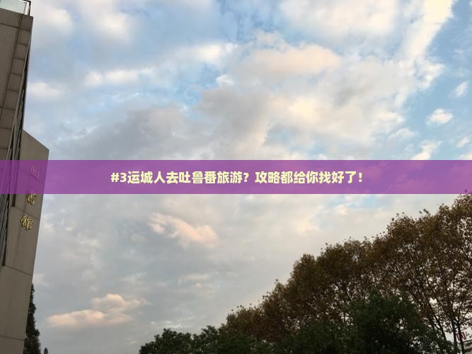#3运城人去吐鲁番旅游？攻略都给你找好了！