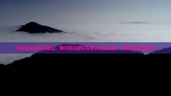 尔塔拉到新疆火焰山，博尔塔拉团队探索火焰山景点，共赴新疆旅游之旅