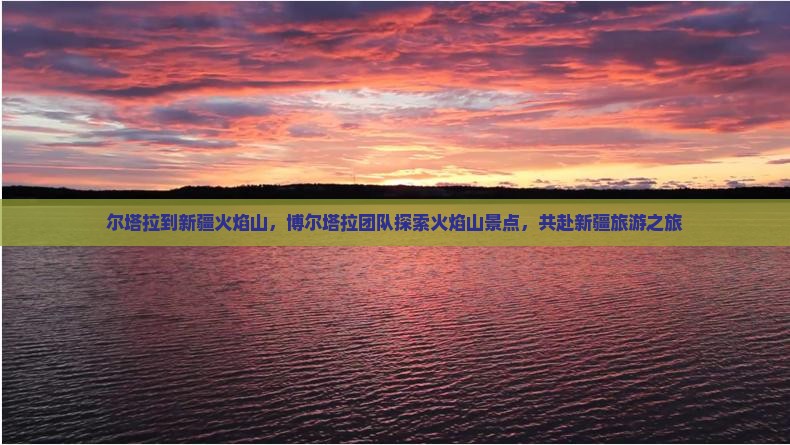 尔塔拉到新疆火焰山，博尔塔拉团队探索火焰山景点，共赴新疆旅游之旅