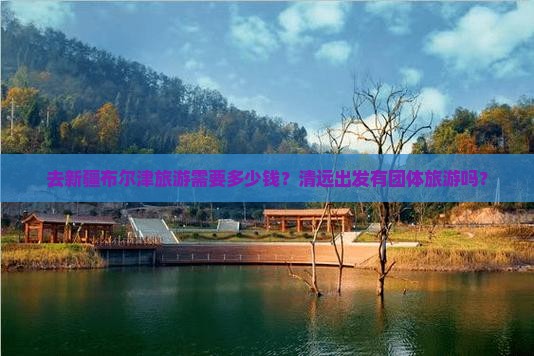 去新疆布尔津旅游需要多少钱？清远出发有团体旅游吗？
