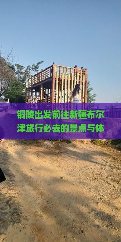 铜陵出发前往新疆布尔津旅行必去的景点与体验有哪些？