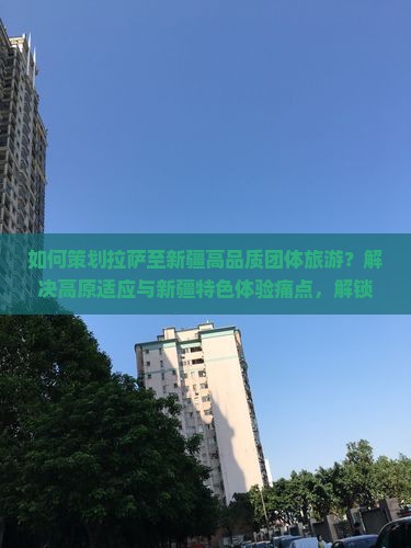 如何策划拉萨至新疆高品质团体旅游？解决高原适应与新疆特色体验痛点，解锁最新出行热词！