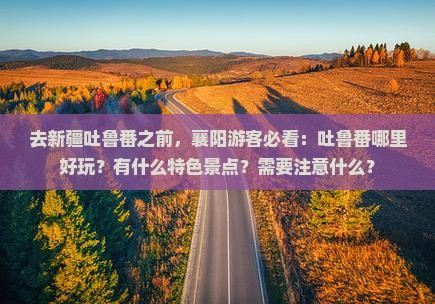 去新疆吐鲁番之前，襄阳游客必看：吐鲁番哪里好玩？有什么特色景点？需要注意什么？