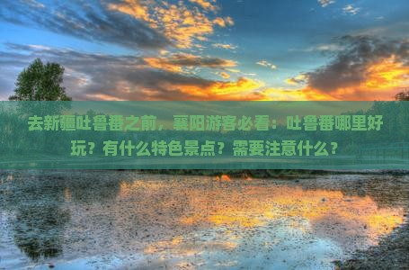 去新疆吐鲁番之前，襄阳游客必看：吐鲁番哪里好玩？有什么特色景点？需要注意什么？