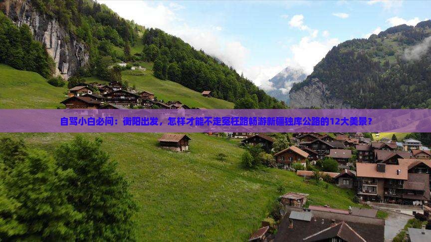 自驾小白必问：衡阳出发，怎样才能不走冤枉路畅游新疆独库公路的12大美景？