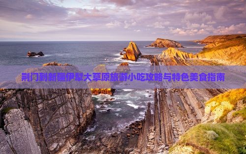 荆门到新疆伊犁大草原旅游小吃攻略与特色美食指南