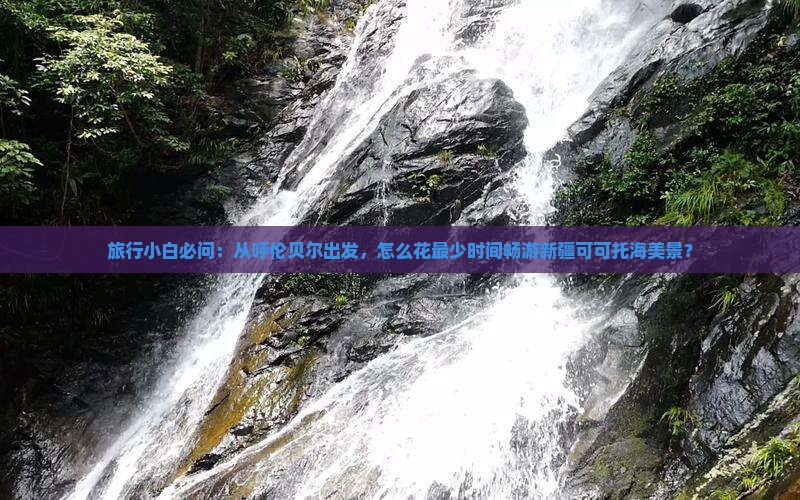 旅行小白必问：从呼伦贝尔出发，怎么花最少时间畅游新疆可可托海美景？