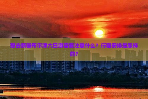 想去新疆布尔津六日游需要注意什么？行程安排是怎样的？