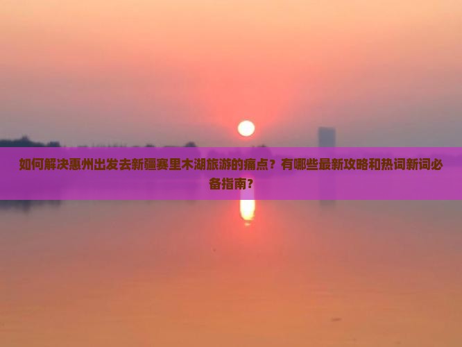 如何解决惠州出发去新疆赛里木湖旅游的痛点？有哪些最新攻略和热词新词必备指南？