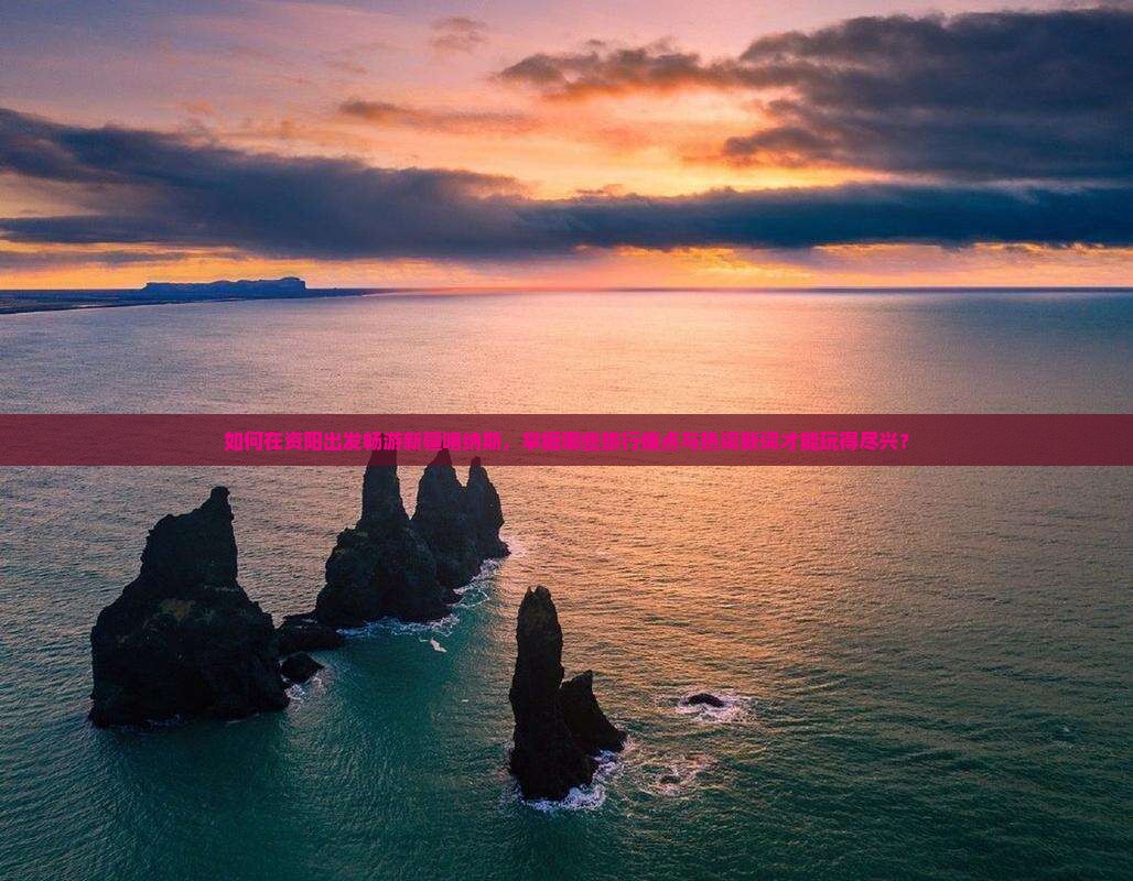 如何在资阳出发畅游新疆喀纳斯，掌握哪些旅行痛点与热词新词才能玩得尽兴？