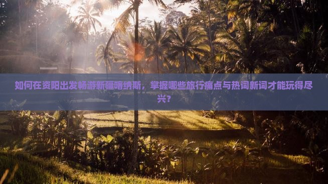 如何在资阳出发畅游新疆喀纳斯，掌握哪些旅行痛点与热词新词才能玩得尽兴？
