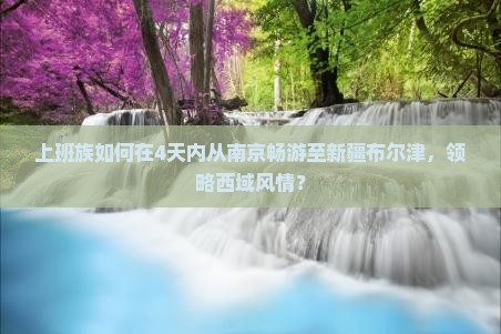 上班族如何在4天内从南京畅游至新疆布尔津，领略西域风情？