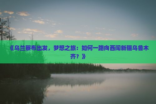 《乌兰察布出发，梦想之旅：如何一路向西闯新疆乌鲁木齐？》
