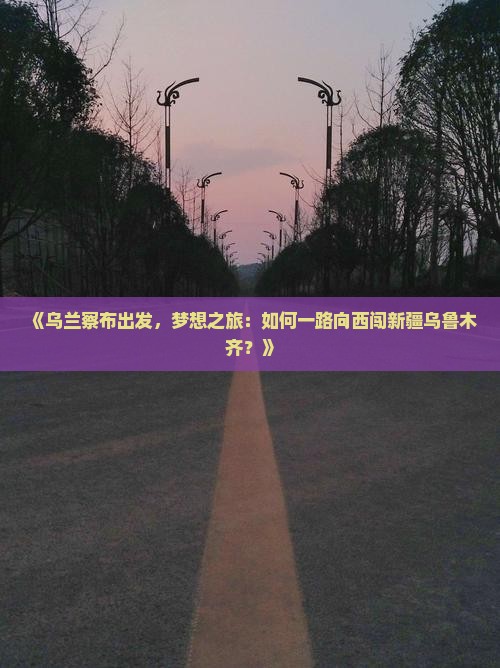 《乌兰察布出发，梦想之旅：如何一路向西闯新疆乌鲁木齐？》