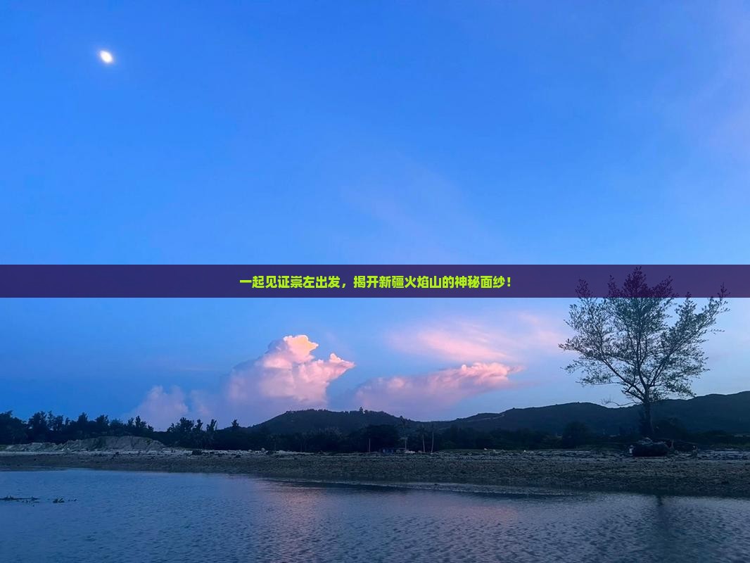 一起见证崇左出发，揭开新疆火焰山的神秘面纱！