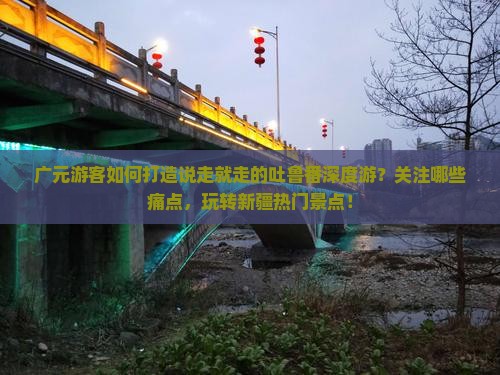 广元游客如何打造说走就走的吐鲁番深度游？关注哪些痛点，玩转新疆热门景点！