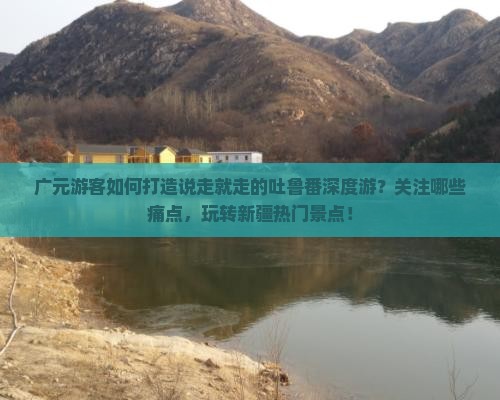广元游客如何打造说走就走的吐鲁番深度游？关注哪些痛点，玩转新疆热门景点！