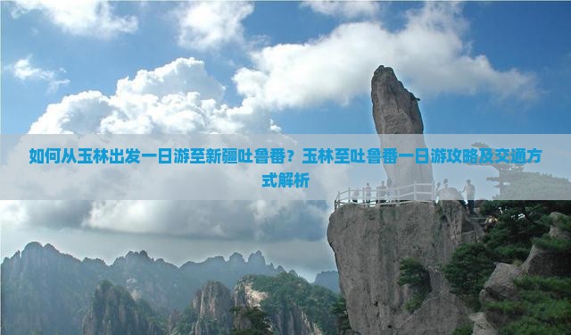 如何从玉林出发一日游至新疆吐鲁番？玉林至吐鲁番一日游攻略及交通方式解析