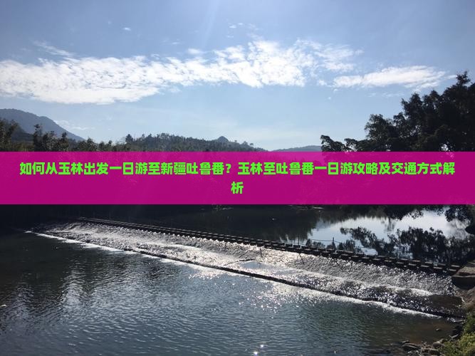 如何从玉林出发一日游至新疆吐鲁番？玉林至吐鲁番一日游攻略及交通方式解析