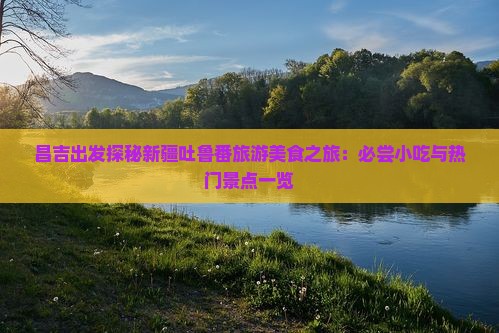 昌吉出发探秘新疆吐鲁番旅游美食之旅：必尝小吃与热门景点一览