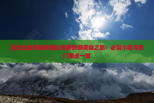 昌吉出发探秘新疆吐鲁番旅游美食之旅：必尝小吃与热门景点一览