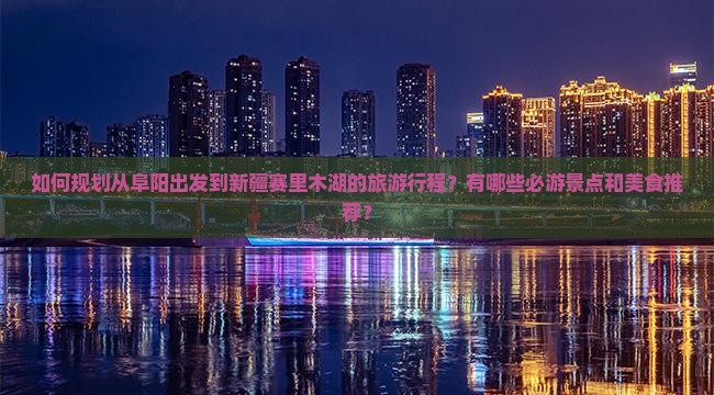 如何规划从阜阳出发到新疆赛里木湖的旅游行程？有哪些必游景点和美食推荐？