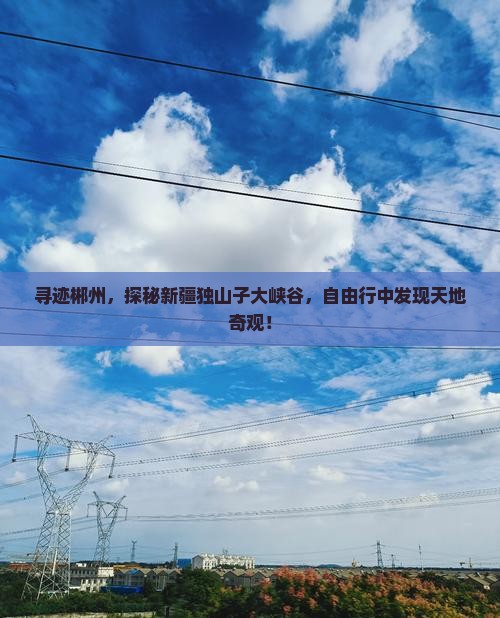 寻迹郴州，探秘新疆独山子大峡谷，自由行中发现天地奇观！