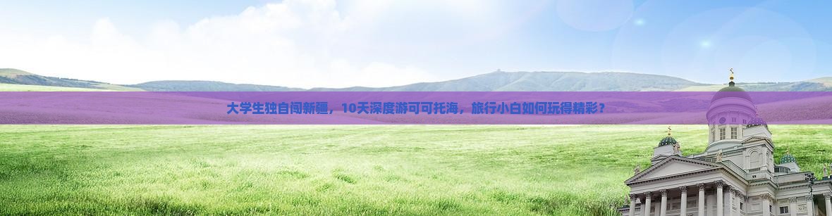 大学生独自闯新疆，10天深度游可可托海，旅行小白如何玩得精彩？