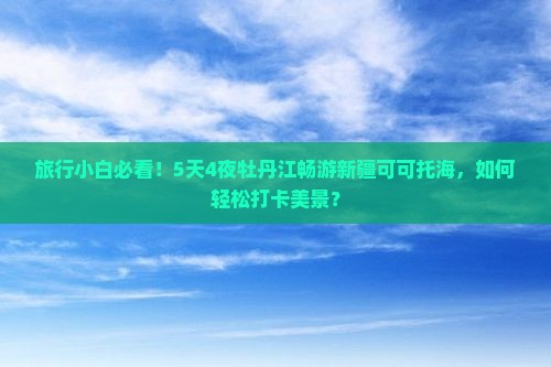 旅行小白必看！5天4夜牡丹江畅游新疆可可托海，如何轻松打卡美景？
