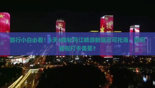 旅行小白必看！5天4夜牡丹江畅游新疆可可托海，如何轻松打卡美景？
