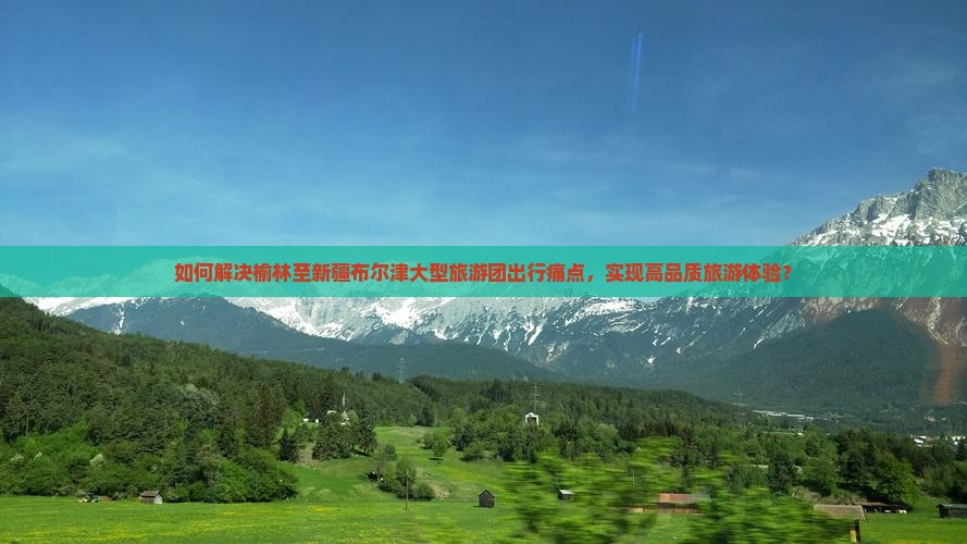 如何解决榆林至新疆布尔津大型旅游团出行痛点，实现高品质旅游体验？