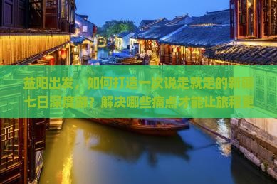 益阳出发，如何打造一次说走就走的新疆七日深度游？解决哪些痛点才能让旅程更完美？