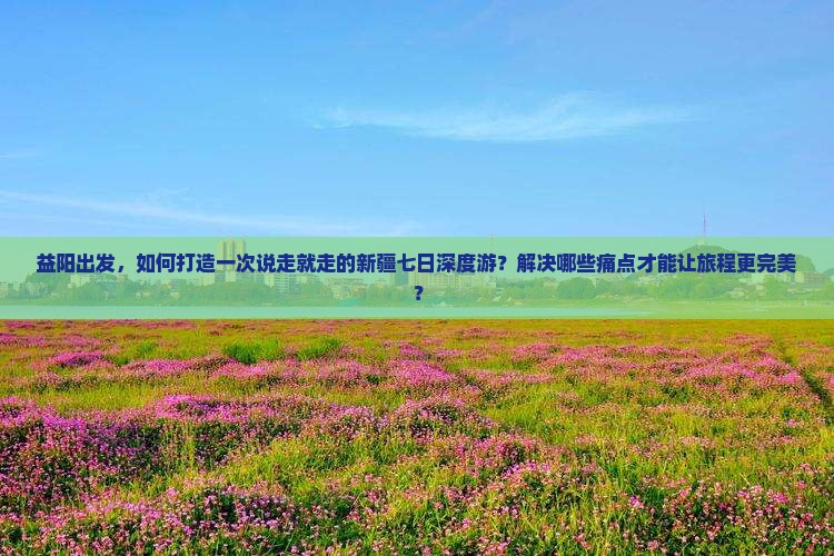 益阳出发，如何打造一次说走就走的新疆七日深度游？解决哪些痛点才能让旅程更完美？