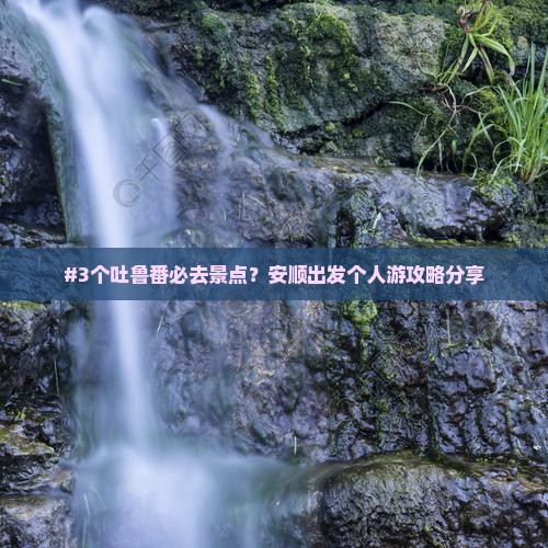 #3个吐鲁番必去景点？安顺出发个人游攻略分享