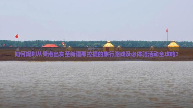 如何规划从贵港出发至新疆那拉提的旅行路线及必体验活动全攻略？