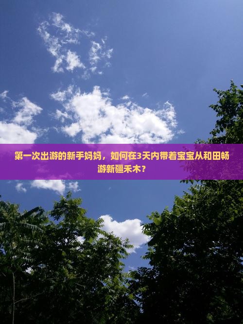 第一次出游的新手妈妈，如何在3天内带着宝宝从和田畅游新疆禾木？