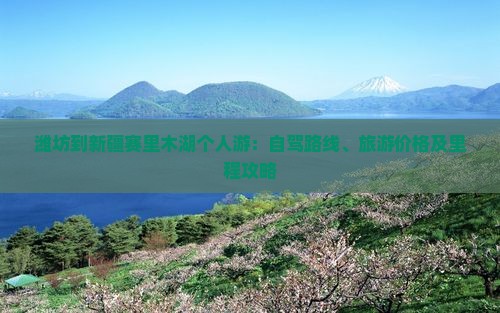 潍坊到新疆赛里木湖个人游：自驾路线、旅游价格及里程攻略