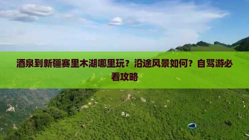 酒泉到新疆赛里木湖哪里玩？沿途风景如何？自驾游必看攻略