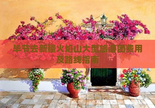 毕节去新疆火焰山大型旅游团费用及路线指南
