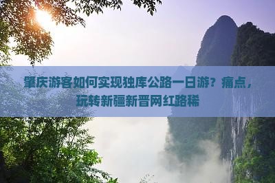 肇庆游客如何实现独库公路一日游？痛点，玩转新疆新晋网红路稀