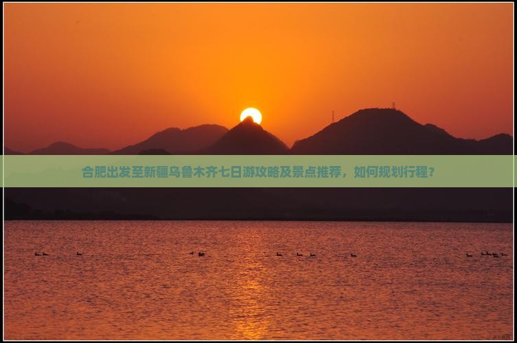 合肥出发至新疆乌鲁木齐七日游攻略及景点推荐，如何规划行程？