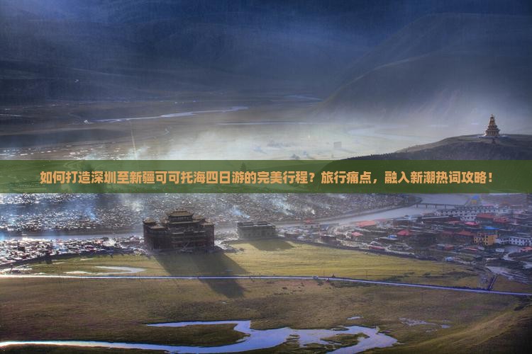 如何打造深圳至新疆可可托海四日游的完美行程？旅行痛点，融入新潮热词攻略！