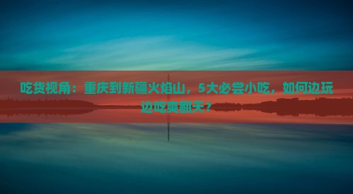 吃货视角：重庆到新疆火焰山，5大必尝小吃，如何边玩边吃爽翻天？