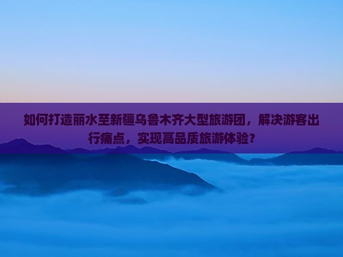如何打造丽水至新疆乌鲁木齐大型旅游团，解决游客出行痛点，实现高品质旅游体验？