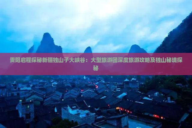 贵阳启程探秘新疆独山子大峡谷：大型旅游团深度旅游攻略及独山秘境探秘