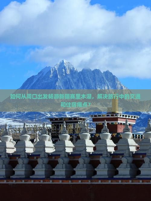 如何从周口出发畅游新疆赛里木湖，解决旅行中的交通和住宿痛点？
