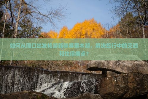 如何从周口出发畅游新疆赛里木湖，解决旅行中的交通和住宿痛点？