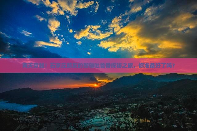 两天穿越！石家庄朋友的新疆吐鲁番探秘之旅，你准备好了吗？
