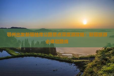 鄂州出发新疆独库公路景点深度游攻略：新疆旅游必体验路线