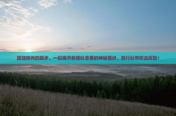 跟随郴州的脚步，一起揭开新疆吐鲁番的神秘面纱，旅行社带你去探险！